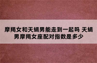摩羯女和天蝎男能走到一起吗 天蝎男摩羯女座配对指数是多少